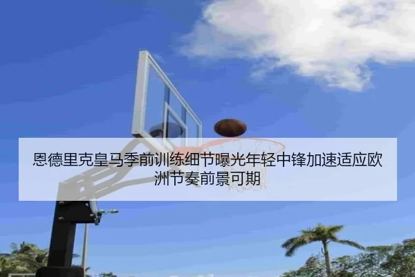 恩德里克皇马季前训练细节曝光年轻中锋加速适应欧洲节奏前景可期